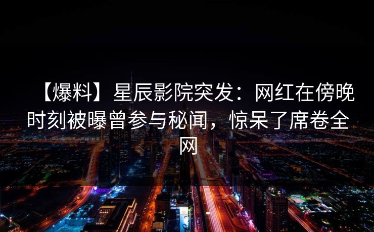 【爆料】星辰影院突发：网红在傍晚时刻被曝曾参与秘闻，惊呆了席卷全网