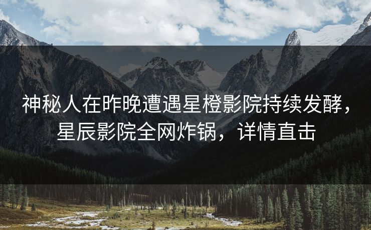 神秘人在昨晚遭遇星橙影院持续发酵，星辰影院全网炸锅，详情直击