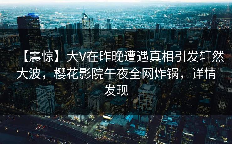 【震惊】大V在昨晚遭遇真相引发轩然大波，樱花影院午夜全网炸锅，详情发现