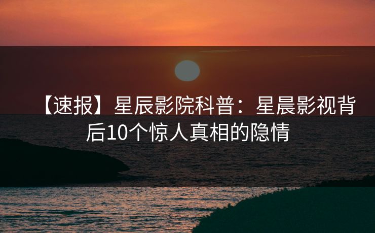 【速报】星辰影院科普：星晨影视背后10个惊人真相的隐情