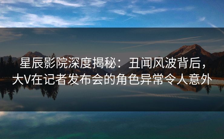 星辰影院深度揭秘：丑闻风波背后，大V在记者发布会的角色异常令人意外