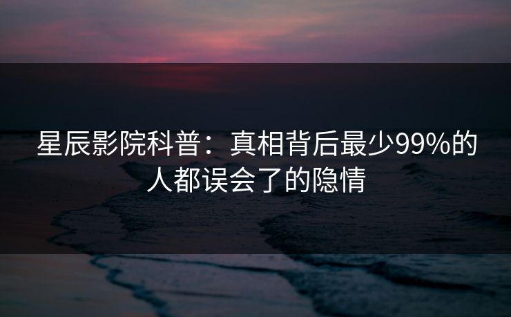 星辰影院科普：真相背后最少99%的人都误会了的隐情