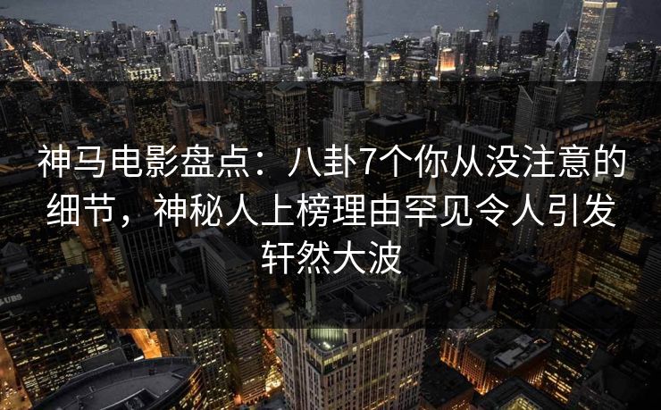 神马电影盘点：八卦7个你从没注意的细节，神秘人上榜理由罕见令人引发轩然大波