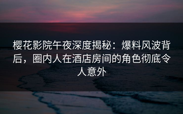 樱花影院午夜深度揭秘：爆料风波背后，圈内人在酒店房间的角色彻底令人意外