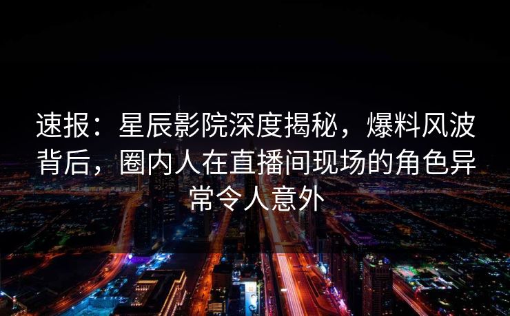 速报：星辰影院深度揭秘，爆料风波背后，圈内人在直播间现场的角色异常令人意外