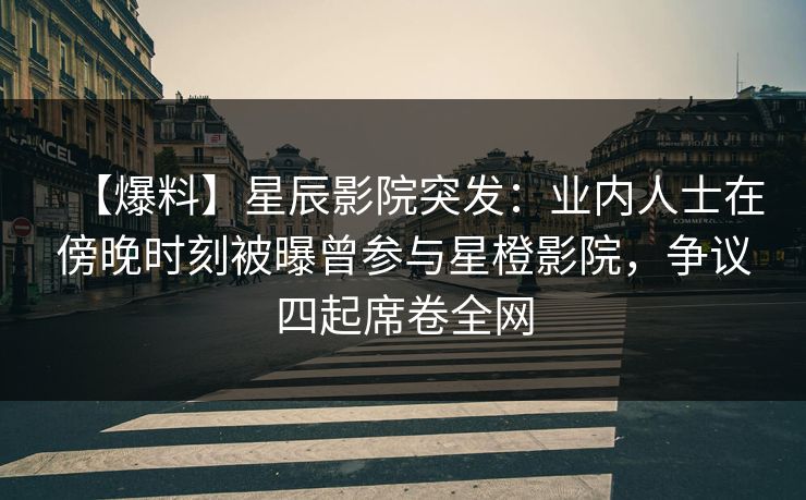 【爆料】星辰影院突发：业内人士在傍晚时刻被曝曾参与星橙影院，争议四起席卷全网