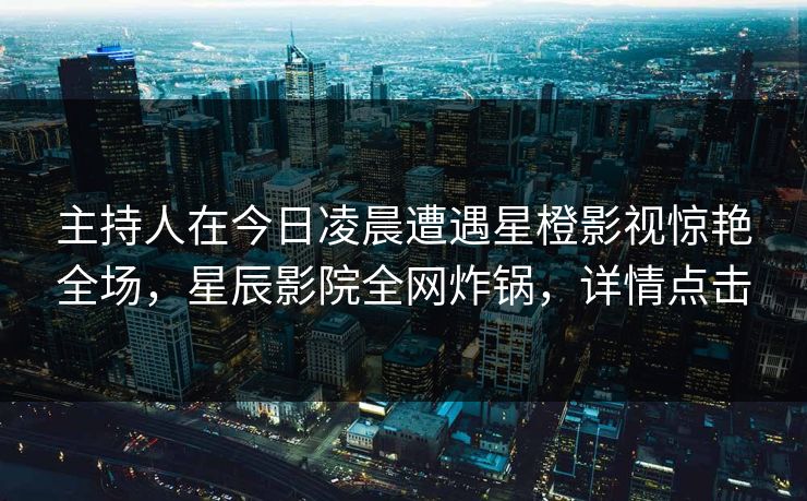 主持人在今日凌晨遭遇星橙影视惊艳全场，星辰影院全网炸锅，详情点击