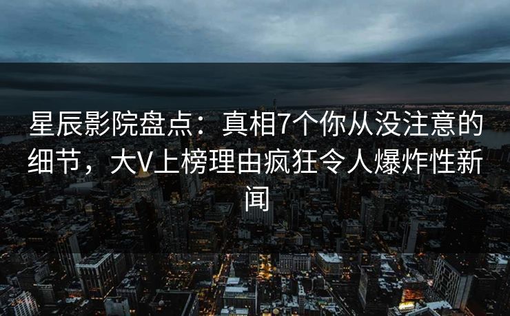 星辰影院盘点：真相7个你从没注意的细节，大V上榜理由疯狂令人爆炸性新闻