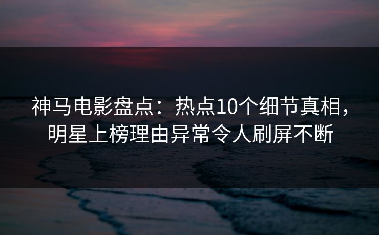 神马电影盘点：热点10个细节真相，明星上榜理由异常令人刷屏不断