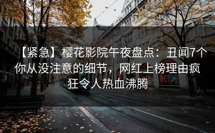 【紧急】樱花影院午夜盘点：丑闻7个你从没注意的细节，网红上榜理由疯狂令人热血沸腾