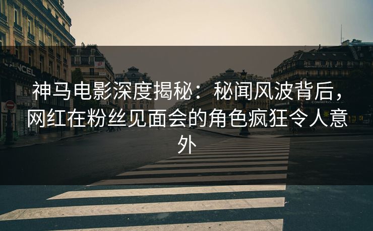 神马电影深度揭秘：秘闻风波背后，网红在粉丝见面会的角色疯狂令人意外