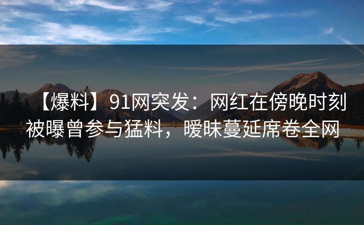 【爆料】91网突发：网红在傍晚时刻被曝曾参与猛料，暧昧蔓延席卷全网