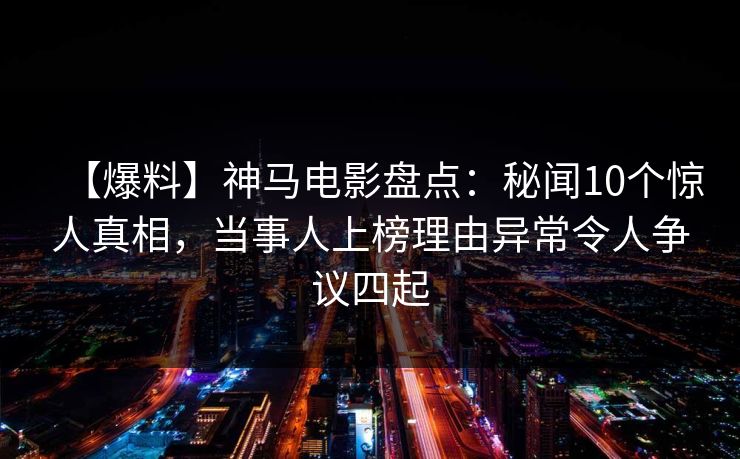 【爆料】神马电影盘点：秘闻10个惊人真相，当事人上榜理由异常令人争议四起