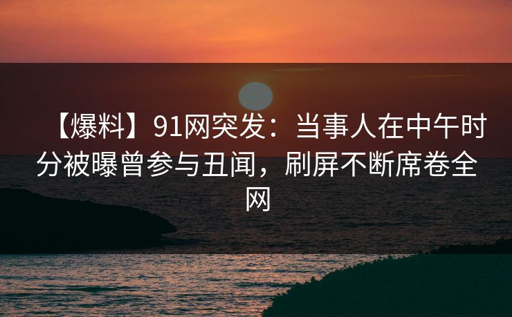 【爆料】91网突发：当事人在中午时分被曝曾参与丑闻，刷屏不断席卷全网
