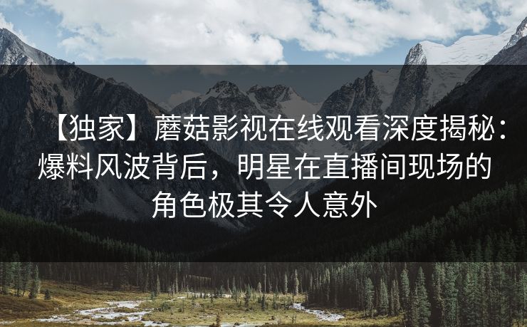 【独家】蘑菇影视在线观看深度揭秘：爆料风波背后，明星在直播间现场的角色极其令人意外