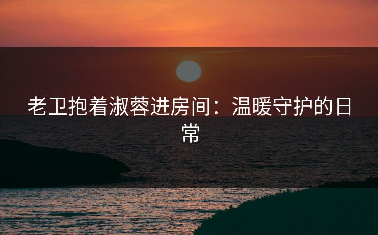 老卫抱着淑蓉进房间：温暖守护的日常