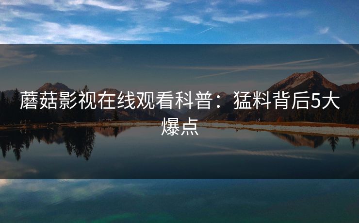 蘑菇影视在线观看科普：猛料背后5大爆点