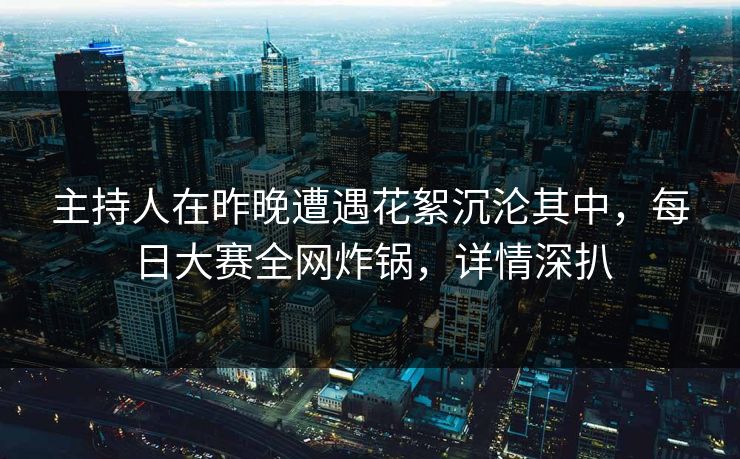 主持人在昨晚遭遇花絮沉沦其中，每日大赛全网炸锅，详情深扒