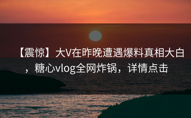 【震惊】大V在昨晚遭遇爆料真相大白，糖心vlog全网炸锅，详情点击