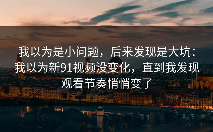 我以为是小问题，后来发现是大坑：我以为新91视频没变化，直到我发现观看节奏悄悄变了