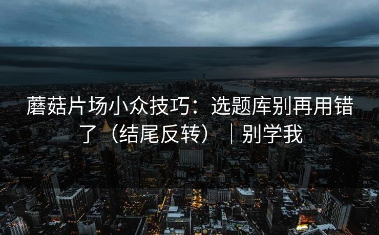 蘑菇片场小众技巧:选题库别再用错了(结尾反转)|别学我