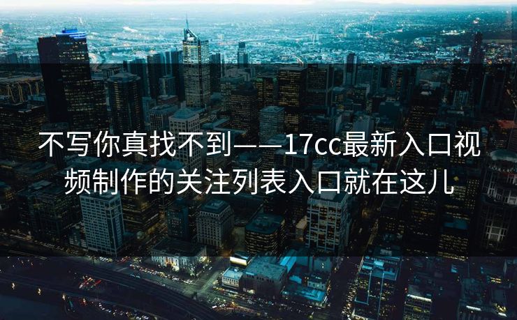 不写你真找不到——17cc最新入口视频制作的关注列表入口就在这儿