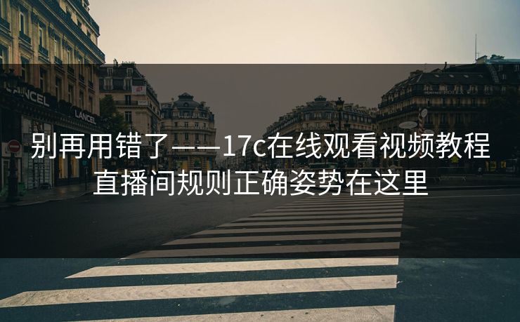 别再用错了——17c在线观看视频教程直播间规则正确姿势在这里