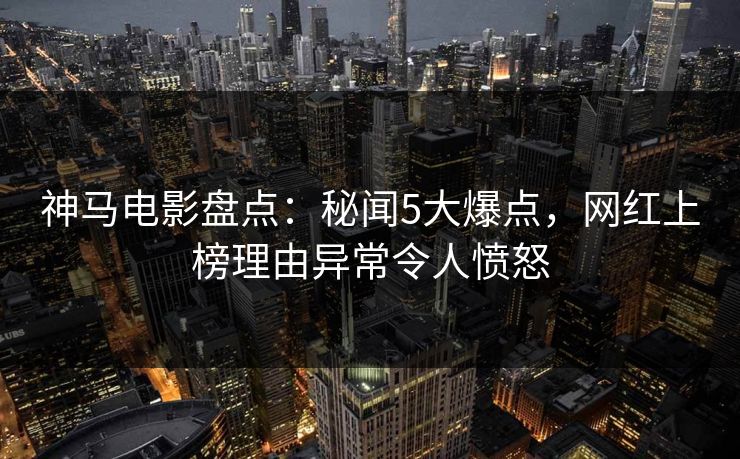 神马电影盘点：秘闻5大爆点，网红上榜理由异常令人愤怒