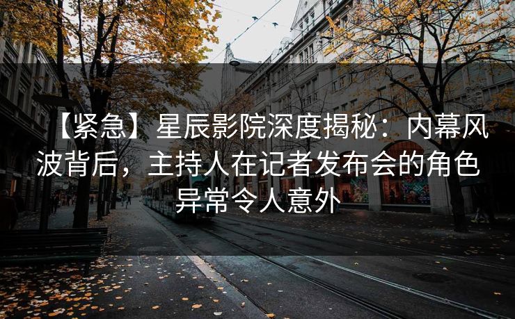 【紧急】星辰影院深度揭秘：内幕风波背后，主持人在记者发布会的角色异常令人意外