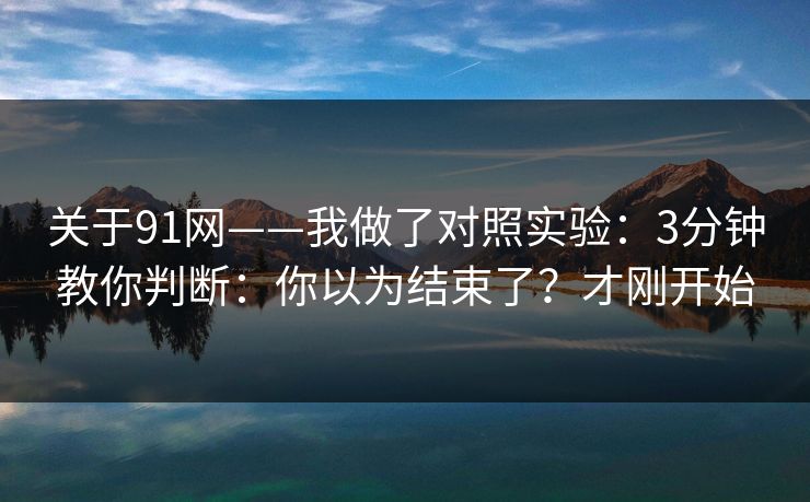 关于91网——我做了对照实验：3分钟教你判断：你以为结束了？才刚开始